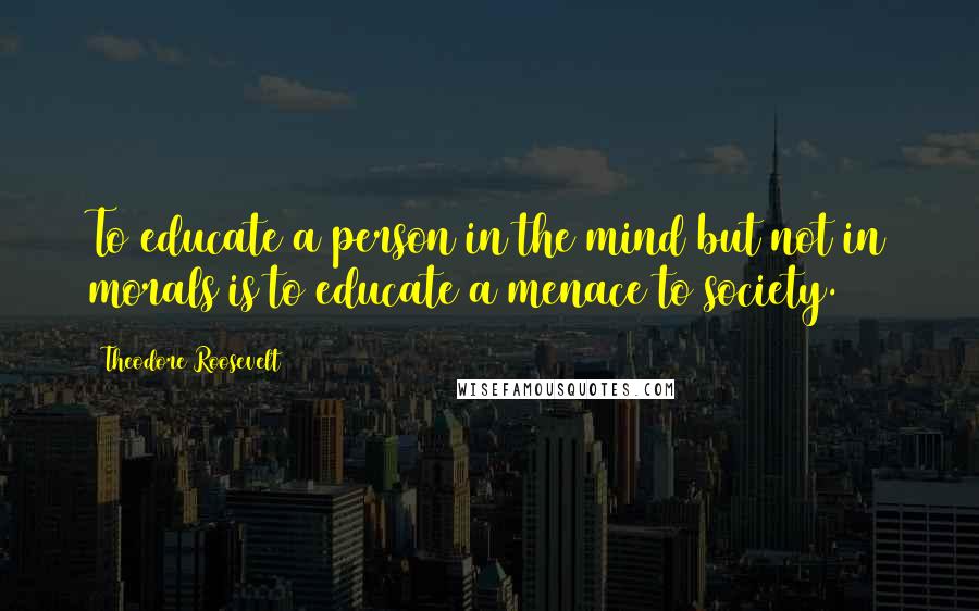 Theodore Roosevelt Quotes: To educate a person in the mind but not in morals is to educate a menace to society.