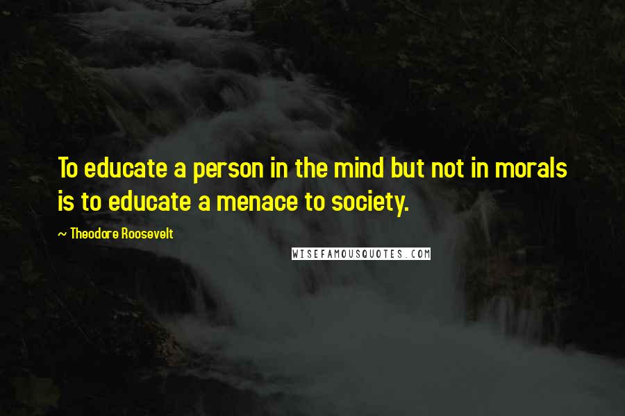 Theodore Roosevelt Quotes: To educate a person in the mind but not in morals is to educate a menace to society.