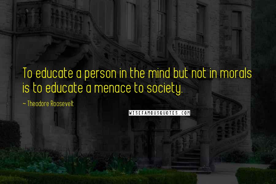 Theodore Roosevelt Quotes: To educate a person in the mind but not in morals is to educate a menace to society.