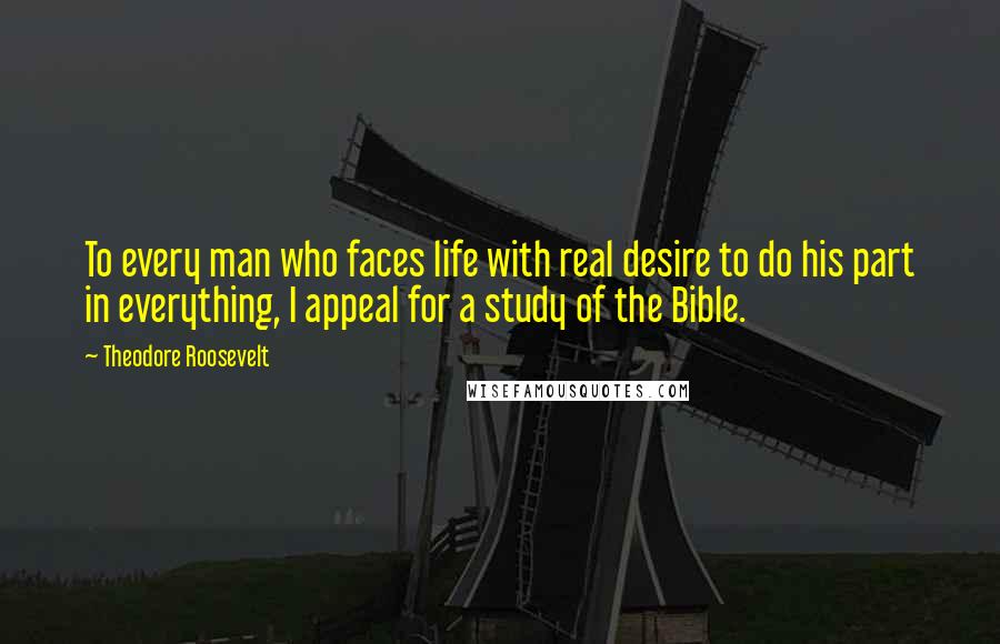 Theodore Roosevelt Quotes: To every man who faces life with real desire to do his part in everything, I appeal for a study of the Bible.