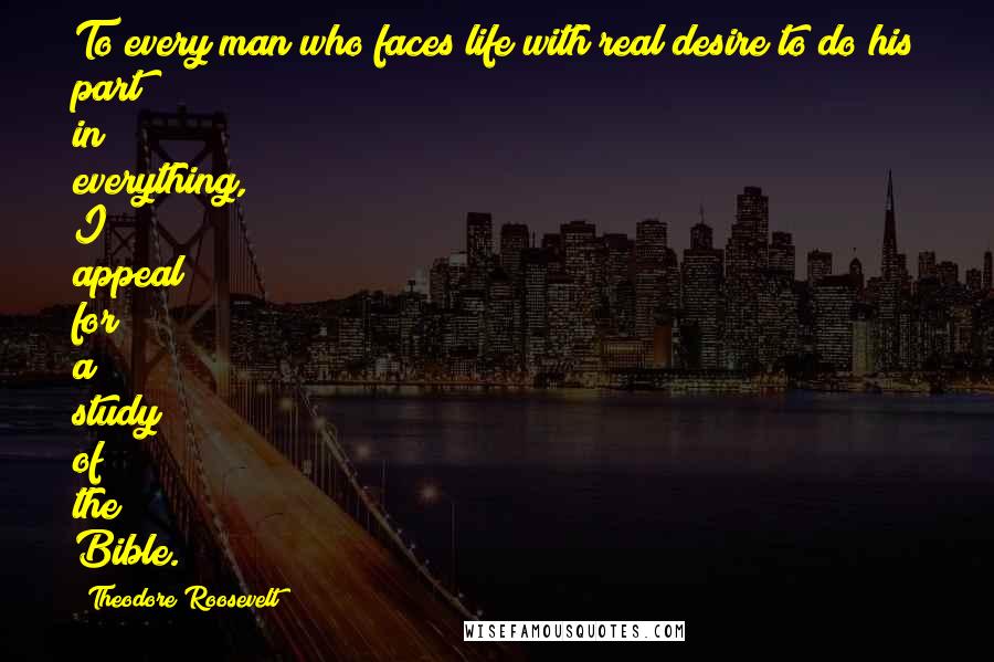 Theodore Roosevelt Quotes: To every man who faces life with real desire to do his part in everything, I appeal for a study of the Bible.