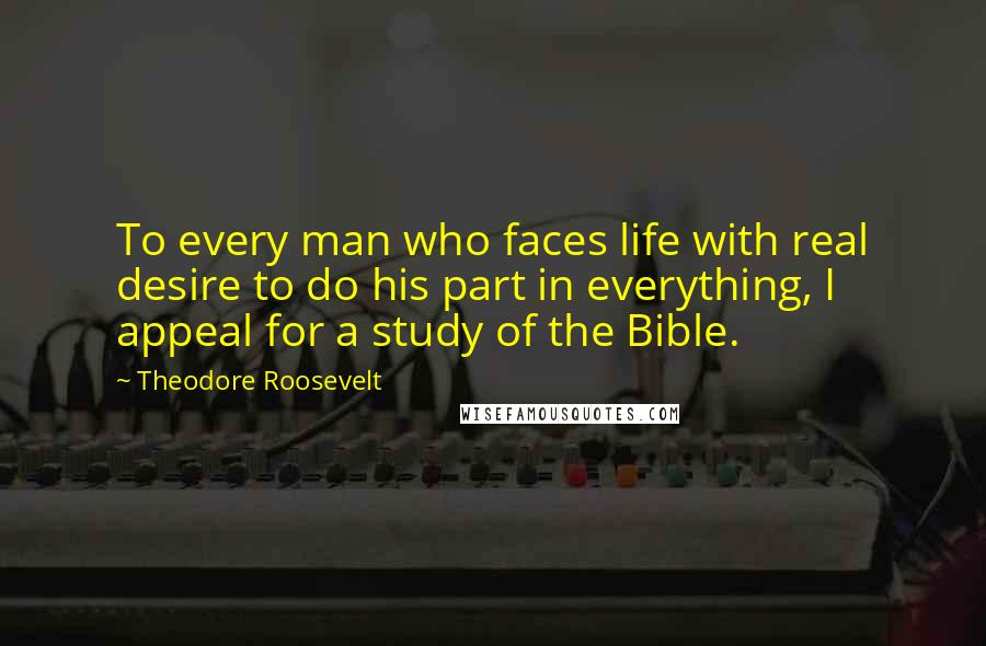 Theodore Roosevelt Quotes: To every man who faces life with real desire to do his part in everything, I appeal for a study of the Bible.