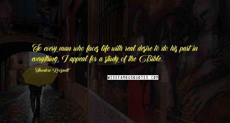 Theodore Roosevelt Quotes: To every man who faces life with real desire to do his part in everything, I appeal for a study of the Bible.