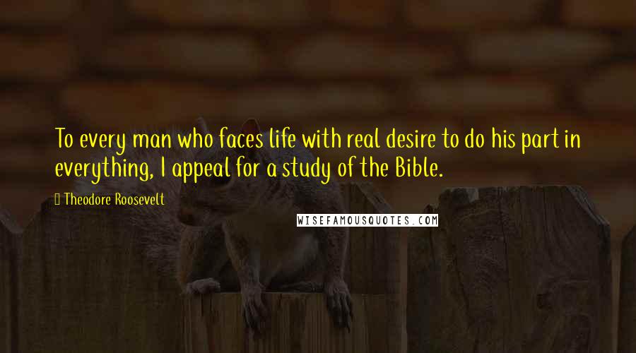 Theodore Roosevelt Quotes: To every man who faces life with real desire to do his part in everything, I appeal for a study of the Bible.