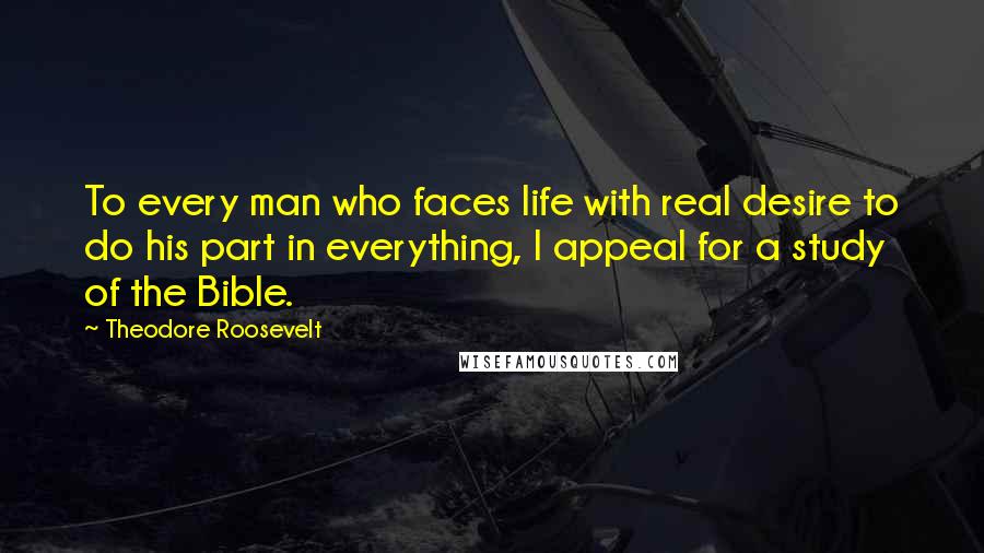 Theodore Roosevelt Quotes: To every man who faces life with real desire to do his part in everything, I appeal for a study of the Bible.