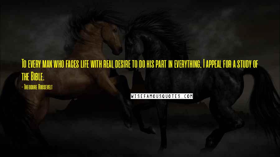 Theodore Roosevelt Quotes: To every man who faces life with real desire to do his part in everything, I appeal for a study of the Bible.
