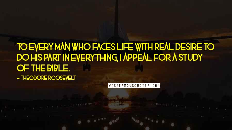 Theodore Roosevelt Quotes: To every man who faces life with real desire to do his part in everything, I appeal for a study of the Bible.