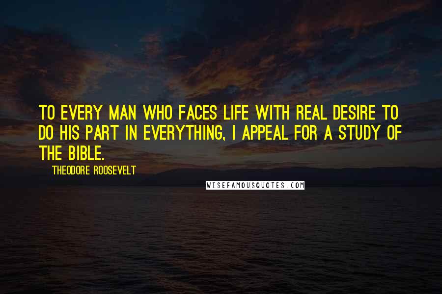 Theodore Roosevelt Quotes: To every man who faces life with real desire to do his part in everything, I appeal for a study of the Bible.