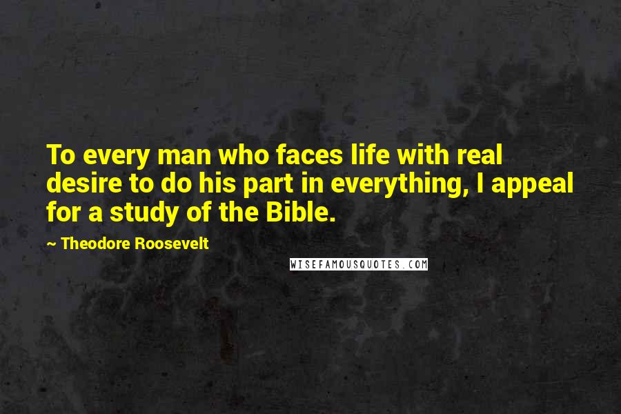 Theodore Roosevelt Quotes: To every man who faces life with real desire to do his part in everything, I appeal for a study of the Bible.