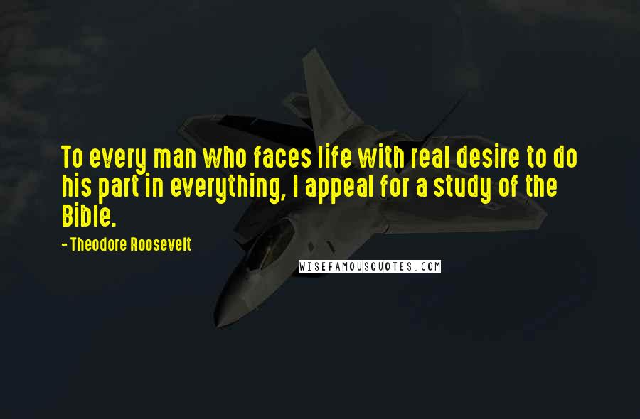 Theodore Roosevelt Quotes: To every man who faces life with real desire to do his part in everything, I appeal for a study of the Bible.