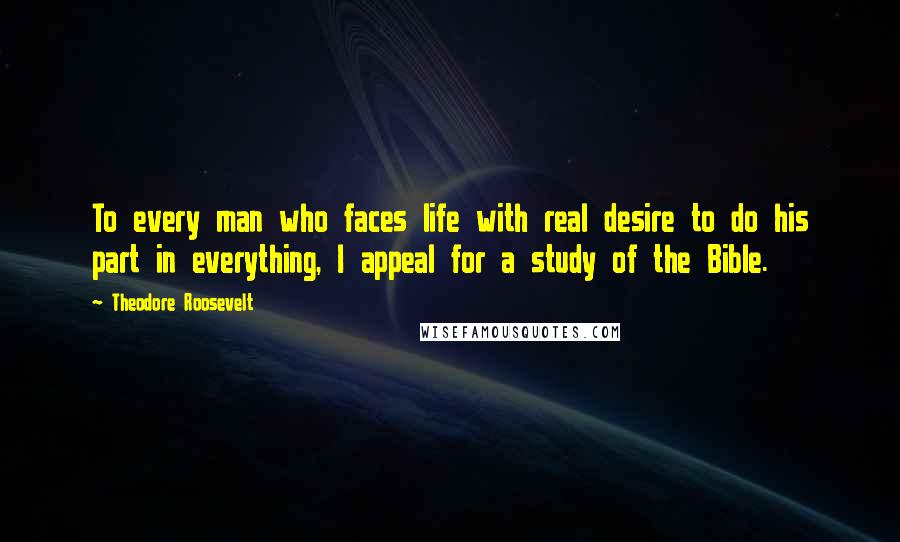 Theodore Roosevelt Quotes: To every man who faces life with real desire to do his part in everything, I appeal for a study of the Bible.