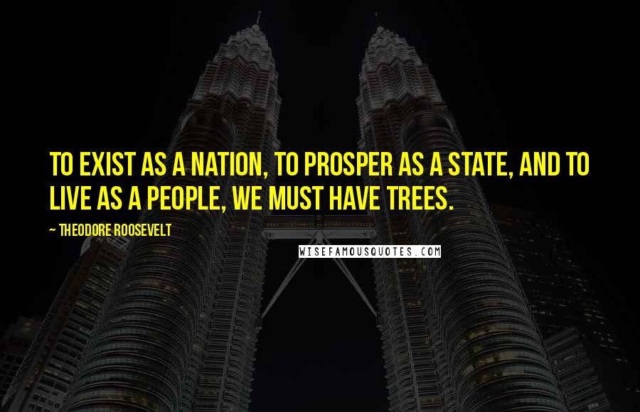 Theodore Roosevelt Quotes: To exist as a nation, to prosper as a state, and to live as a people, we must have trees.