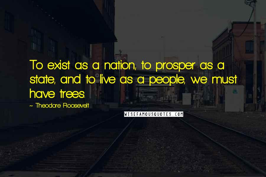 Theodore Roosevelt Quotes: To exist as a nation, to prosper as a state, and to live as a people, we must have trees.