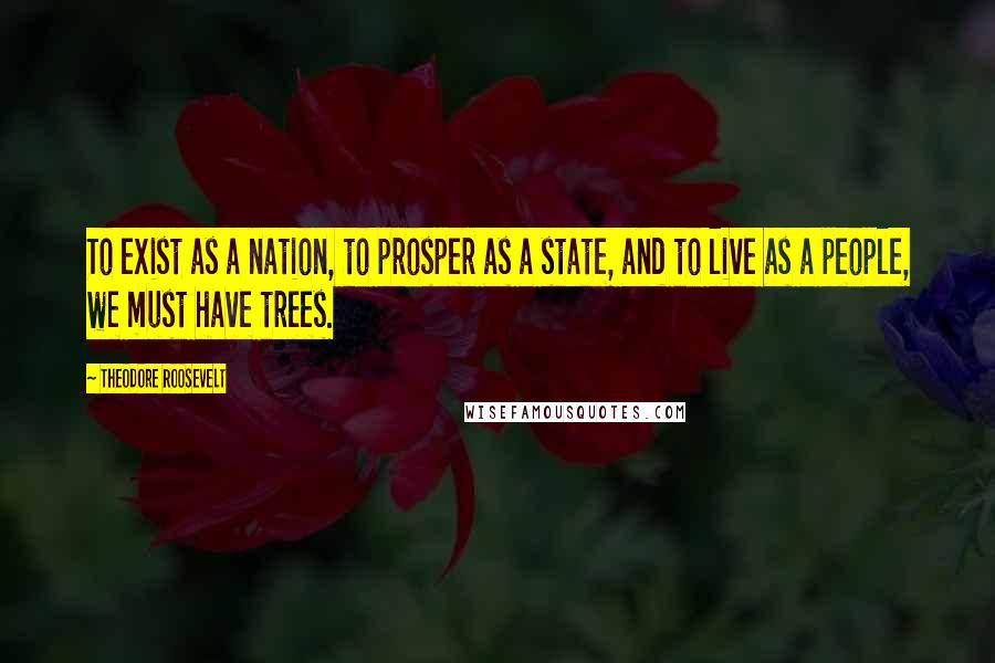 Theodore Roosevelt Quotes: To exist as a nation, to prosper as a state, and to live as a people, we must have trees.