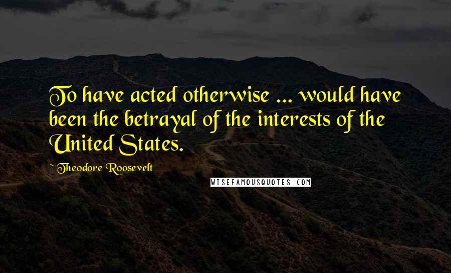 Theodore Roosevelt Quotes: To have acted otherwise ... would have been the betrayal of the interests of the United States.