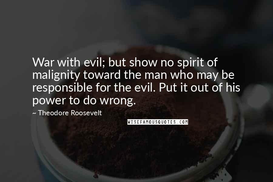 Theodore Roosevelt Quotes: War with evil; but show no spirit of malignity toward the man who may be responsible for the evil. Put it out of his power to do wrong.