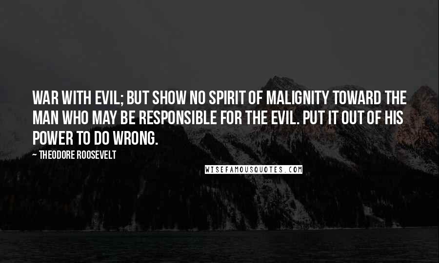 Theodore Roosevelt Quotes: War with evil; but show no spirit of malignity toward the man who may be responsible for the evil. Put it out of his power to do wrong.