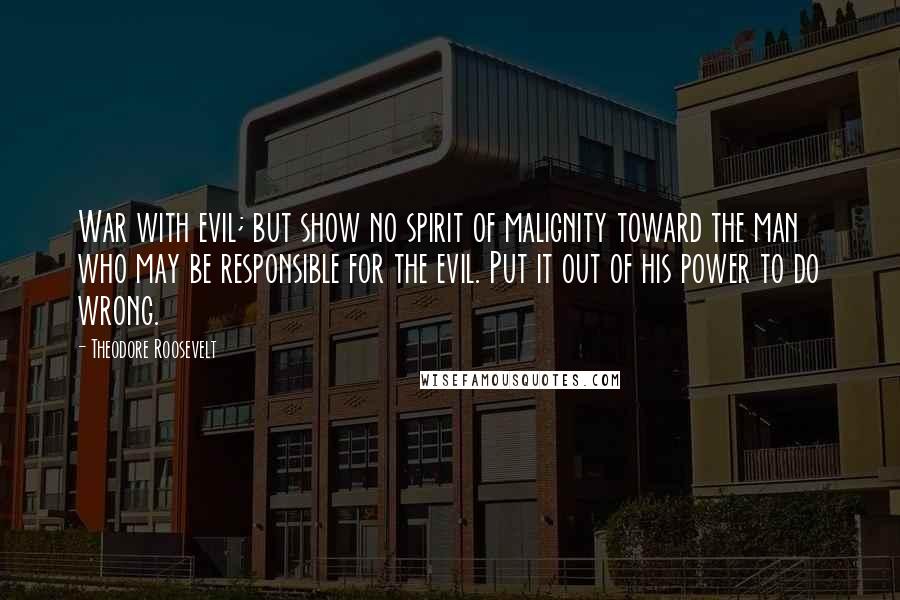 Theodore Roosevelt Quotes: War with evil; but show no spirit of malignity toward the man who may be responsible for the evil. Put it out of his power to do wrong.