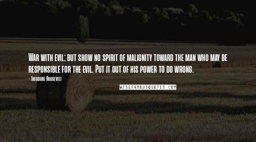 Theodore Roosevelt Quotes: War with evil; but show no spirit of malignity toward the man who may be responsible for the evil. Put it out of his power to do wrong.