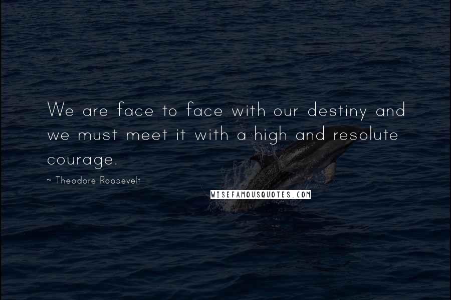 Theodore Roosevelt Quotes: We are face to face with our destiny and we must meet it with a high and resolute courage.