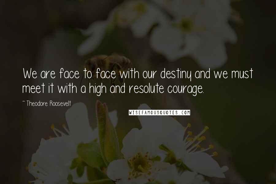 Theodore Roosevelt Quotes: We are face to face with our destiny and we must meet it with a high and resolute courage.