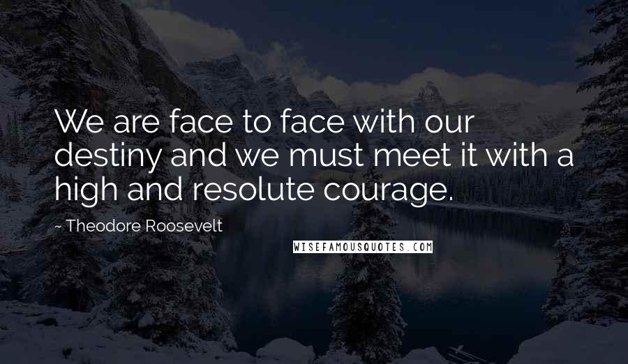 Theodore Roosevelt Quotes: We are face to face with our destiny and we must meet it with a high and resolute courage.