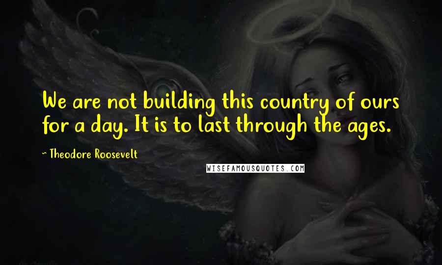 Theodore Roosevelt Quotes: We are not building this country of ours for a day. It is to last through the ages.