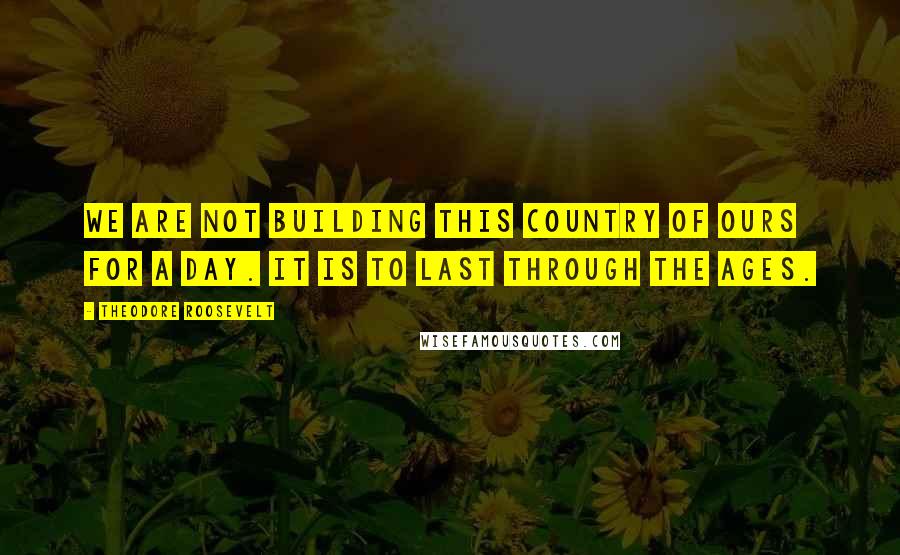 Theodore Roosevelt Quotes: We are not building this country of ours for a day. It is to last through the ages.