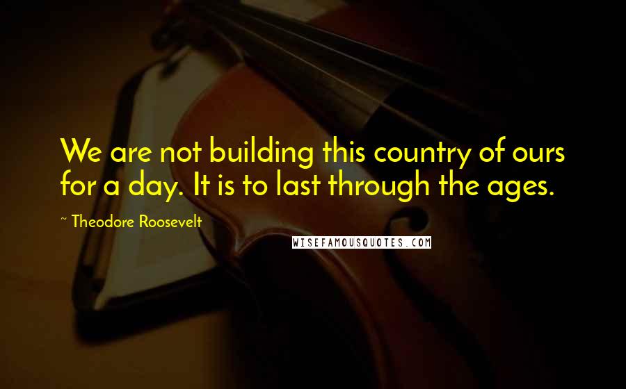 Theodore Roosevelt Quotes: We are not building this country of ours for a day. It is to last through the ages.