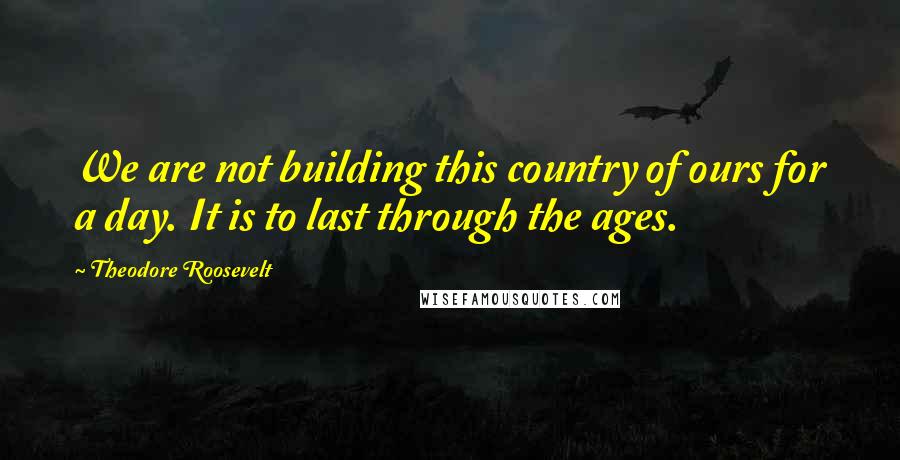 Theodore Roosevelt Quotes: We are not building this country of ours for a day. It is to last through the ages.