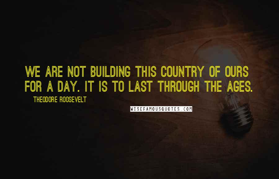 Theodore Roosevelt Quotes: We are not building this country of ours for a day. It is to last through the ages.