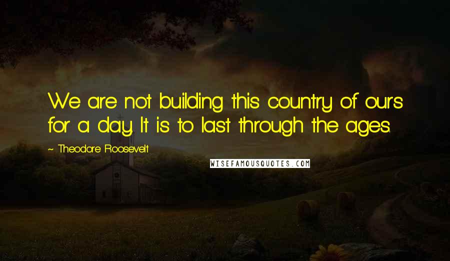 Theodore Roosevelt Quotes: We are not building this country of ours for a day. It is to last through the ages.