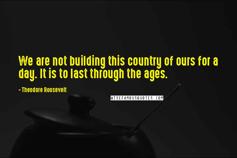 Theodore Roosevelt Quotes: We are not building this country of ours for a day. It is to last through the ages.