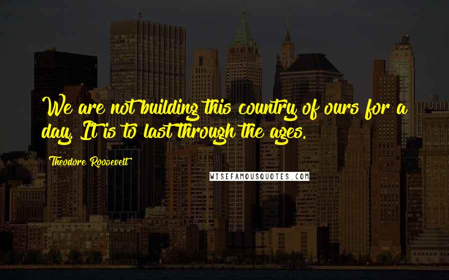 Theodore Roosevelt Quotes: We are not building this country of ours for a day. It is to last through the ages.