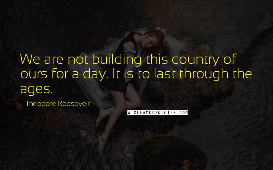 Theodore Roosevelt Quotes: We are not building this country of ours for a day. It is to last through the ages.