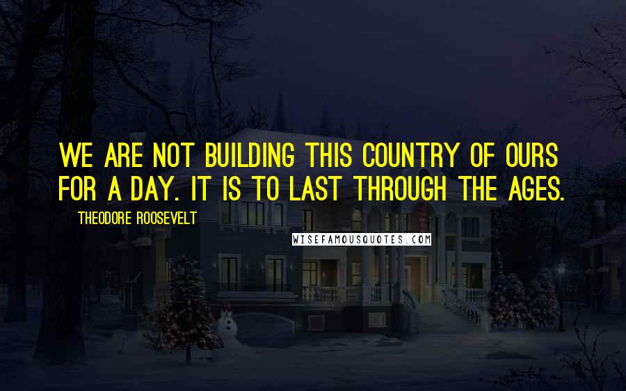 Theodore Roosevelt Quotes: We are not building this country of ours for a day. It is to last through the ages.