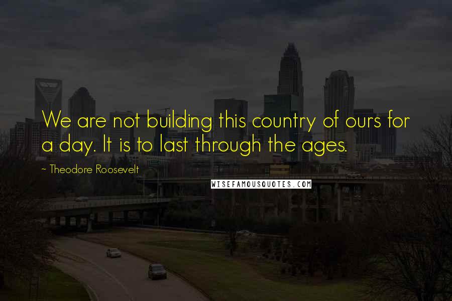 Theodore Roosevelt Quotes: We are not building this country of ours for a day. It is to last through the ages.