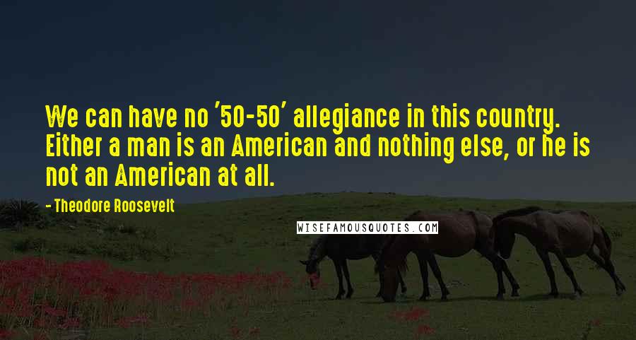 Theodore Roosevelt Quotes: We can have no '50-50' allegiance in this country. Either a man is an American and nothing else, or he is not an American at all.
