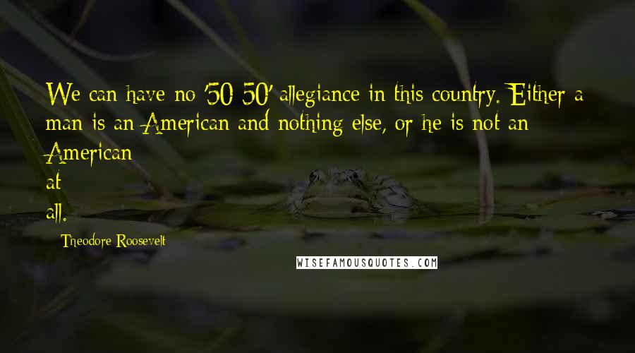 Theodore Roosevelt Quotes: We can have no '50-50' allegiance in this country. Either a man is an American and nothing else, or he is not an American at all.