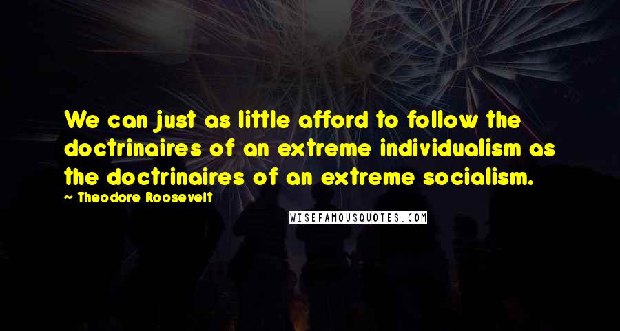 Theodore Roosevelt Quotes: We can just as little afford to follow the doctrinaires of an extreme individualism as the doctrinaires of an extreme socialism.