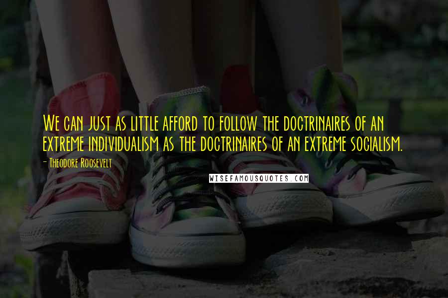 Theodore Roosevelt Quotes: We can just as little afford to follow the doctrinaires of an extreme individualism as the doctrinaires of an extreme socialism.