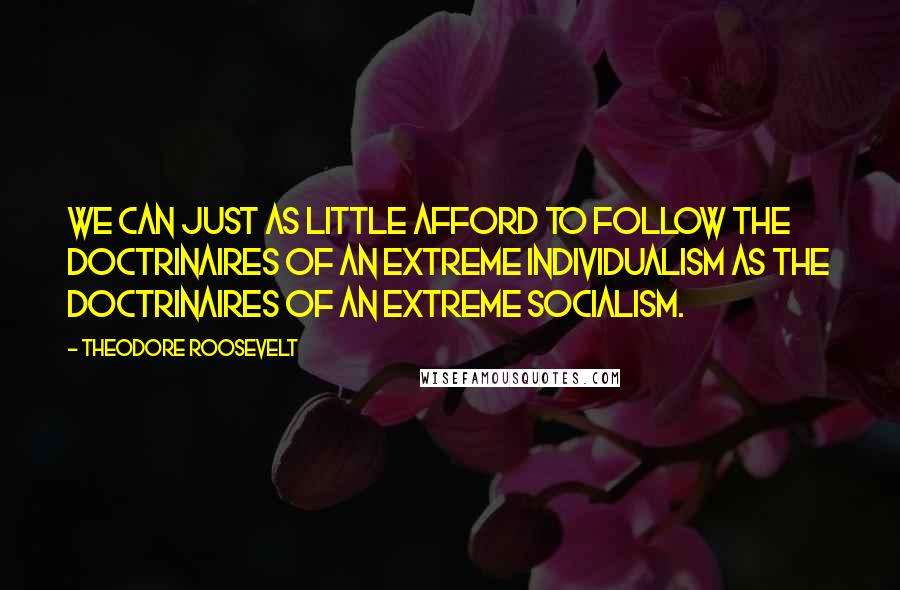 Theodore Roosevelt Quotes: We can just as little afford to follow the doctrinaires of an extreme individualism as the doctrinaires of an extreme socialism.