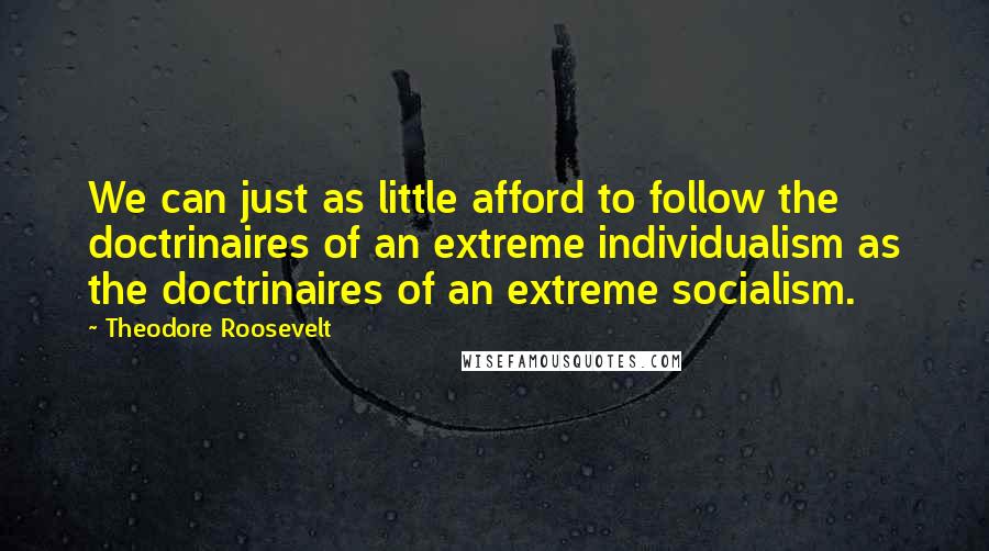 Theodore Roosevelt Quotes: We can just as little afford to follow the doctrinaires of an extreme individualism as the doctrinaires of an extreme socialism.