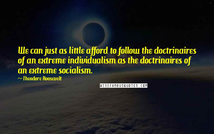 Theodore Roosevelt Quotes: We can just as little afford to follow the doctrinaires of an extreme individualism as the doctrinaires of an extreme socialism.