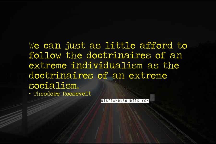 Theodore Roosevelt Quotes: We can just as little afford to follow the doctrinaires of an extreme individualism as the doctrinaires of an extreme socialism.