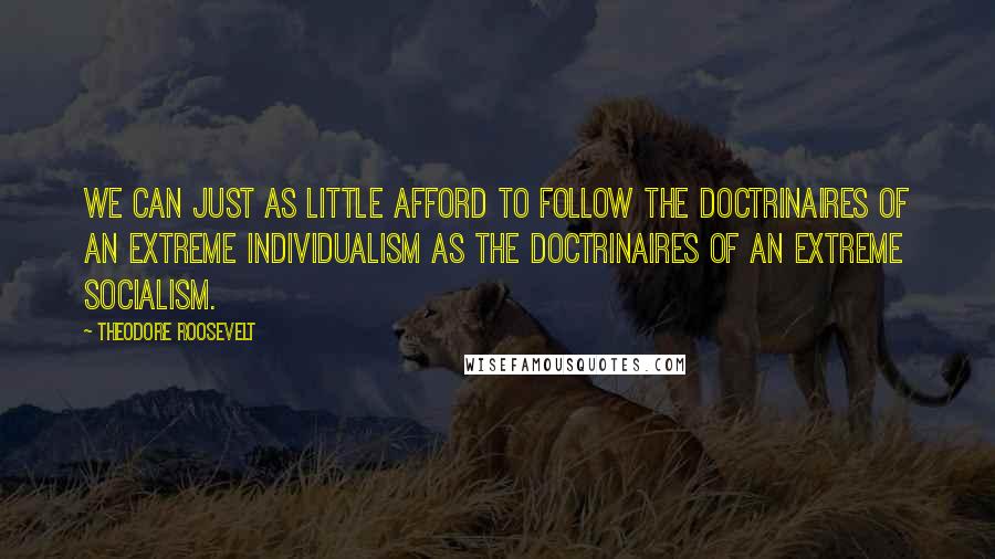 Theodore Roosevelt Quotes: We can just as little afford to follow the doctrinaires of an extreme individualism as the doctrinaires of an extreme socialism.