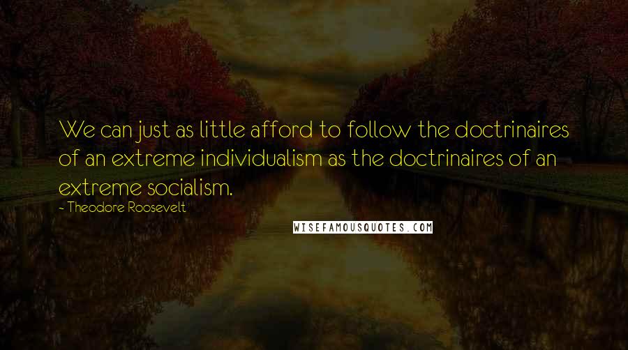 Theodore Roosevelt Quotes: We can just as little afford to follow the doctrinaires of an extreme individualism as the doctrinaires of an extreme socialism.