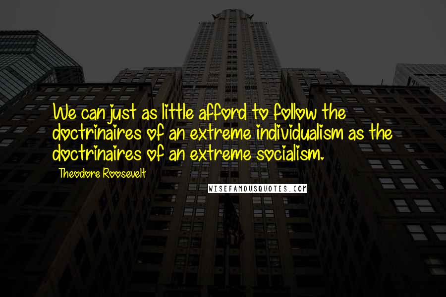 Theodore Roosevelt Quotes: We can just as little afford to follow the doctrinaires of an extreme individualism as the doctrinaires of an extreme socialism.