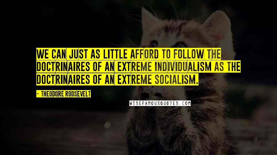 Theodore Roosevelt Quotes: We can just as little afford to follow the doctrinaires of an extreme individualism as the doctrinaires of an extreme socialism.