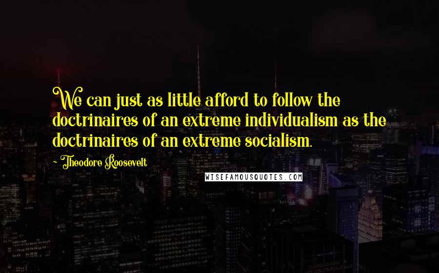 Theodore Roosevelt Quotes: We can just as little afford to follow the doctrinaires of an extreme individualism as the doctrinaires of an extreme socialism.